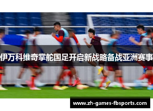 伊万科维奇掌舵国足开启新战略备战亚洲赛事 伊万科维奇掌舵国足开启新战略备战亚洲赛事